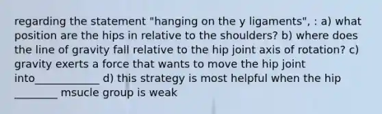 regarding the statement "hanging on the y ligaments", : a) what position are the hips in relative to the shoulders? b) where does the line of gravity fall relative to the hip joint axis of rotation? c) gravity exerts a force that wants to move the hip joint into____________ d) this strategy is most helpful when the hip ________ msucle group is weak