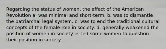 Regarding the status of women, the effect of the American Revolution a. was minimal and short-term. b. was to dismantle the patriarchal legal system. c. was to end the traditional cultural concepts of the female role in society. d. generally weakened the position of women in society. e. led some women to question their position in society.