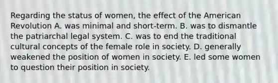 Regarding the status of women, the effect of the American Revolution A. was minimal and short-term. B. was to dismantle the patriarchal legal system. C. was to end the traditional cultural concepts of the female role in society. D. generally weakened the position of women in society. E. led some women to question their position in society.