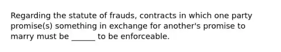 Regarding the statute of frauds, contracts in which one party promise(s) something in exchange for another's promise to marry must be ______ to be enforceable.