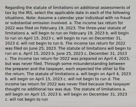 Regarding the statute of limitations on additional assessments of tax by the IRS, select the applicable date in each of the following situations. Note: Assume a calendar year individual with no fraud or substantial omission involved. a. The income tax return for 2022 was filed on February 19, 2023. The three-year statute of limitations a. will begin to run on February 19, 2023 b. will begin to run on April 15, 2023 c. will begin to run on December 31, 2023 d. will not begin to run b. The income tax return for 2022 was filed on June 25, 2023. The statute of limitations will begin to run on a. April 15, 2023 b. June 25, 2023 c. December 31, 2023 c. The income tax return for 2022 was prepared on April 4, 2023, but was never filed. Through some misunderstanding between the preparer and the taxpayer, each expected the other to file the return. The statute of limitations a. will begin on April 4, 2023 b. will begin on April 15, 2023 c. will not begin to run d. The income tax return for 2022 was never filed because the taxpayer thought no additional tax was due. The statute of limitations a. will begin on April 15, 2023 b. will begin on December 31, 2023 c. will not begin to run