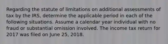 Regarding the statute of limitations on additional assessments of tax by the IRS, determine the applicable period in each of the following situations. Assume a calendar year individual with no fraud or substantial omission involved. The income tax return for 2017 was filed on June 25, 2018.