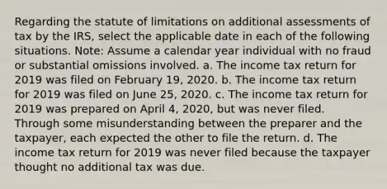 Regarding the statute of limitations on additional assessments of tax by the IRS, select the applicable date in each of the following situations. Note: Assume a calendar year individual with no fraud or substantial omissions involved. a. The income tax return for 2019 was filed on February 19, 2020. b. The income tax return for 2019 was filed on June 25, 2020. c. The income tax return for 2019 was prepared on April 4, 2020, but was never filed. Through some misunderstanding between the preparer and the taxpayer, each expected the other to file the return. d. The income tax return for 2019 was never filed because the taxpayer thought no additional tax was due.