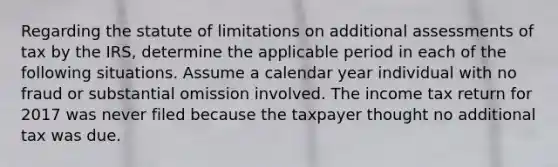 Regarding the statute of limitations on additional assessments of tax by the IRS, determine the applicable period in each of the following situations. Assume a calendar year individual with no fraud or substantial omission involved. The income tax return for 2017 was never filed because the taxpayer thought no additional tax was due.