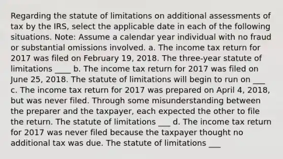 Regarding the statute of limitations on additional assessments of tax by the IRS, select the applicable date in each of the following situations. Note: Assume a calendar year individual with no fraud or substantial omissions involved. a. The income tax return for 2017 was filed on February 19, 2018. The three-year statute of limitations ____ b. The income tax return for 2017 was filed on June 25, 2018. The statute of limitations will begin to run on ___ c. The income tax return for 2017 was prepared on April 4, 2018, but was never filed. Through some misunderstanding between the preparer and the taxpayer, each expected the other to file the return. The statute of limitations ___ d. The income tax return for 2017 was never filed because the taxpayer thought no additional tax was due. The statute of limitations ___