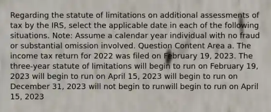 Regarding the statute of limitations on additional assessments of tax by the IRS, select the applicable date in each of the following situations. Note: Assume a calendar year individual with no fraud or substantial omission involved. Question Content Area a. The income tax return for 2022 was filed on February 19, 2023. The three-year statute of limitations will begin to run on February 19, 2023 will begin to run on April 15, 2023 will begin to run on December 31, 2023 will not begin to runwill begin to run on April 15, 2023