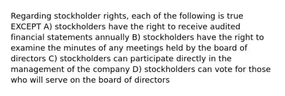 Regarding stockholder rights, each of the following is true EXCEPT A) stockholders have the right to receive audited financial statements annually B) stockholders have the right to examine the minutes of any meetings held by the board of directors C) stockholders can participate directly in the management of the company D) stockholders can vote for those who will serve on the board of directors