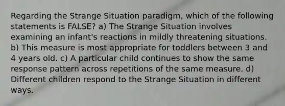 Regarding the Strange Situation paradigm, which of the following statements is FALSE? a) The Strange Situation involves examining an infant's reactions in mildly threatening situations. b) This measure is most appropriate for toddlers between 3 and 4 years old. c) A particular child continues to show the same response pattern across repetitions of the same measure. d) Different children respond to the Strange Situation in different ways.