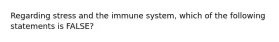 Regarding stress and the immune system, which of the following statements is FALSE?