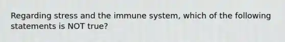 Regarding stress and the immune system, which of the following statements is NOT true?