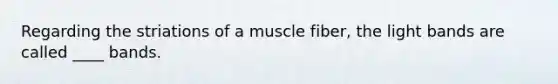 Regarding the striations of a muscle fiber, the light bands are called ____ bands.