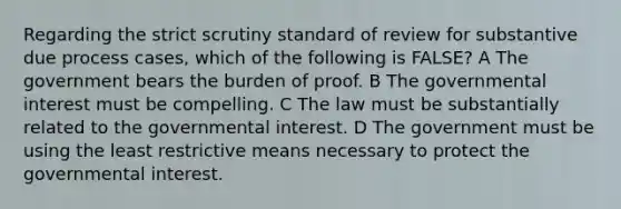 Regarding the strict scrutiny standard of review for substantive due process cases, which of the following is FALSE? A The government bears the burden of proof. B The governmental interest must be compelling. C The law must be substantially related to the governmental interest. D The government must be using the least restrictive means necessary to protect the governmental interest.