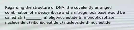 Regarding the structure of DNA, the covalently arranged combination of a deoxyribose and a nitrogenous base would be called a(n) ________. a) oligonucleotide b) monophosphate nucleoside c) ribonucleotide c) nucleoside d) nucleotide