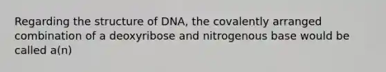 Regarding the structure of DNA, the covalently arranged combination of a deoxyribose and nitrogenous base would be called a(n)