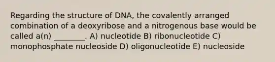 Regarding the structure of DNA, the covalently arranged combination of a deoxyribose and a nitrogenous base would be called a(n) ________. A) nucleotide B) ribonucleotide C) monophosphate nucleoside D) oligonucleotide E) nucleoside