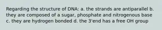 Regarding the structure of DNA: a. the strands are antiparallel b. they are composed of a sugar, phosphate and nitrogenous base c. they are hydrogen bonded d. the 3'end has a free OH group