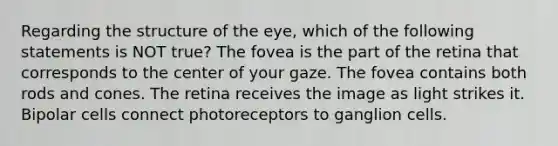 Regarding the structure of the eye, which of the following statements is NOT true? The fovea is the part of the retina that corresponds to the center of your gaze. The fovea contains both rods and cones. The retina receives the image as light strikes it. Bipolar cells connect photoreceptors to ganglion cells.