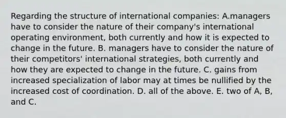 Regarding the structure of international companies: A.managers have to consider the nature of their company's international operating environment, both currently and how it is expected to change in the future. B. managers have to consider the nature of their competitors' international strategies, both currently and how they are expected to change in the future. C. gains from increased specialization of labor may at times be nullified by the increased cost of coordination. D. all of the above. E. two of A, B, and C.