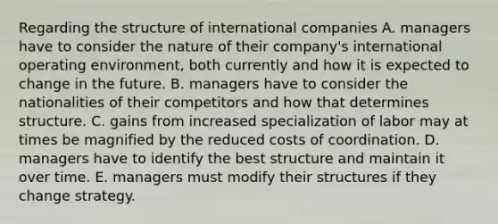 Regarding the structure of international companies A. managers have to consider the nature of their company's international operating environment, both currently and how it is expected to change in the future. B. managers have to consider the nationalities of their competitors and how that determines structure. C. gains from increased specialization of labor may at times be magnified by the reduced costs of coordination. D. managers have to identify the best structure and maintain it over time. E. managers must modify their structures if they change strategy.