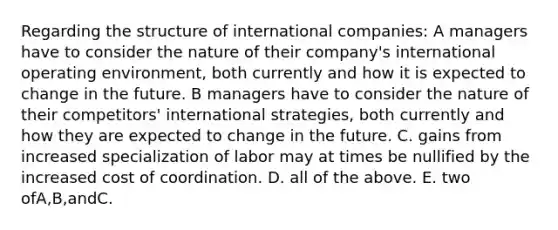 Regarding the structure of international companies: A managers have to consider the nature of their company's international operating environment, both currently and how it is expected to change in the future. B managers have to consider the nature of their competitors' international strategies, both currently and how they are expected to change in the future. C. gains from increased specialization of labor may at times be nullified by the increased cost of coordination. D. all of the above. E. two ofA,B,andC.