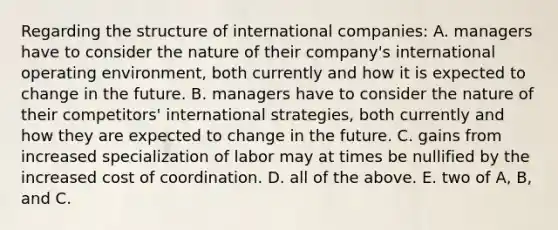 Regarding the structure of international companies: A. managers have to consider the nature of their company's international operating environment, both currently and how it is expected to change in the future. B. managers have to consider the nature of their competitors' international strategies, both currently and how they are expected to change in the future. C. gains from increased specialization of labor may at times be nullified by the increased cost of coordination. D. all of the above. E. two of A, B, and C.