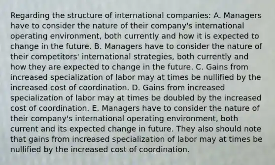 Regarding the structure of international companies: A. Managers have to consider the nature of their company's international operating environment, both currently and how it is expected to change in the future. B. Managers have to consider the nature of their competitors' international strategies, both currently and how they are expected to change in the future. C. Gains from increased specialization of labor may at times be nullified by the increased cost of coordination. D. Gains from increased specialization of labor may at times be doubled by the increased cost of coordination. E. Managers have to consider the nature of their company's international operating environment, both current and its expected change in future. They also should note that gains from increased specialization of labor may at times be nullified by the increased cost of coordination.