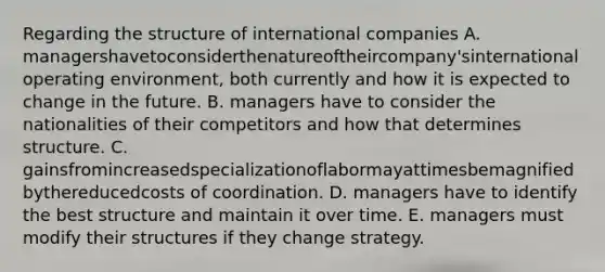 Regarding the structure of international companies A. managershavetoconsiderthenatureoftheircompany'sinternationaloperating environment, both currently and how it is expected to change in the future. B. managers have to consider the nationalities of their competitors and how that determines structure. C. gainsfromincreasedspecializationoflabormayattimesbemagnifiedbythereducedcosts of coordination. D. managers have to identify the best structure and maintain it over time. E. managers must modify their structures if they change strategy.