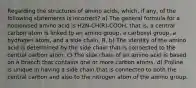 Regarding the structures of amino acids, which, if any, of the following statements is incorrect? a) The general formula for a nonionised amino acid is H2N-CH(R)-COOH, that is, a central carbon atom is linked to an amino group, a carboxyl group, a hydrogen atom, and a side chain, R. b) The identity of the amino acid is determined by the side chain that is connected to the central carbon atom. c) The side chain of an amino acid is based on a branch that contains one or more carbon atoms. d) Proline is unique in having a side chain that is connected to both the central carbon and also to the nitrogen atom of the amino group.