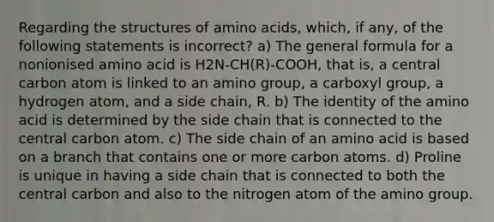 Regarding the structures of <a href='https://www.questionai.com/knowledge/k9gb720LCl-amino-acids' class='anchor-knowledge'>amino acids</a>, which, if any, of the following statements is incorrect? a) The general formula for a nonionised amino acid is H2N-CH(R)-COOH, that is, a central carbon atom is linked to an amino group, a carboxyl group, a hydrogen atom, and a side chain, R. b) The identity of the amino acid is determined by the side chain that is connected to the central carbon atom. c) The side chain of an amino acid is based on a branch that contains one or more carbon atoms. d) Proline is unique in having a side chain that is connected to both the central carbon and also to the nitrogen atom of the amino group.