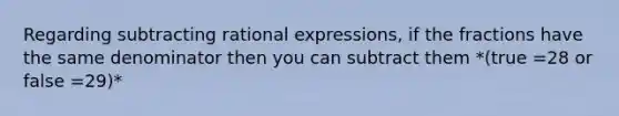 Regarding subtracting rational expressions, if the fractions have the same denominator then you can subtract them *(true =28 or false =29)*