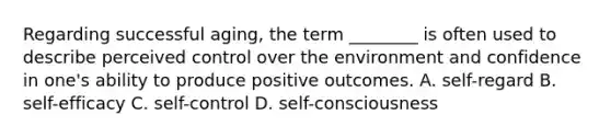 Regarding successful aging, the term ________ is often used to describe perceived control over the environment and confidence in one's ability to produce positive outcomes. A. self-regard B. self-efficacy C. self-control D. self-consciousness