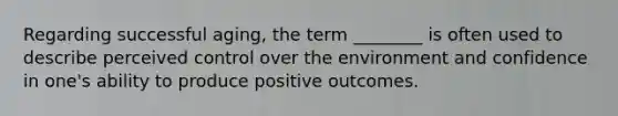 Regarding successful aging, the term ________ is often used to describe perceived control over the environment and confidence in one's ability to produce positive outcomes.