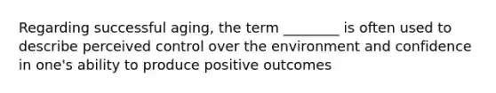 Regarding successful aging, the term ________ is often used to describe perceived control over the environment and confidence in one's ability to produce positive outcomes