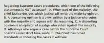 Regarding Supreme Court procedures, which one of the following statements is NOT accurate? - A. When part of the majority, the chief justice decides which justice will write the majority opinion. B. A concurring opinion is a view written by a justice who votes with the majority and agrees with its reasoning. C. A dissenting opinion is an opinion of a judge who votes against the majority. D. Attorneys who argue a case before the Supreme Court operate under strict time limits. E. The Court has broad standards in choosing the cases it will hear.