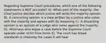 Regarding Supreme Court procedures, which one of the following statements is NOT accurate? A). When part of the majority, the Chief Justice decides which justice will write the majority opinion B). A concurring opinion is a view written by a justice who votes with the majority and agrees with its reasoning C). A dissenting opinion is an opinion of a judge who votes against the majority D). Attorneys who argue a case before the Supreme Court operate under strict time limits E). The court has broad standards in choosing the cases it will hear