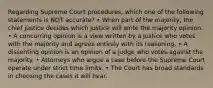 Regarding Supreme Court procedures, which one of the following statements is NOT accurate? • When part of the majority, the chief justice decides which justice will write the majority opinion. • A concurring opinion is a view written by a justice who votes with the majority and agrees entirely with its reasoning. • A dissenting opinion is an opinion of a judge who votes against the majority. • Attorneys who argue a case before the Supreme Court operate under strict time limits. • The Court has broad standards in choosing the cases it will hear.