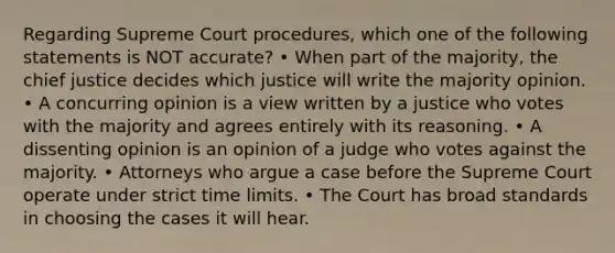 Regarding Supreme Court procedures, which one of the following statements is NOT accurate? • When part of the majority, the chief justice decides which justice will write the majority opinion. • A concurring opinion is a view written by a justice who votes with the majority and agrees entirely with its reasoning. • A dissenting opinion is an opinion of a judge who votes against the majority. • Attorneys who argue a case before the Supreme Court operate under strict time limits. • The Court has broad standards in choosing the cases it will hear.