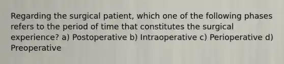 Regarding the surgical patient, which one of the following phases refers to the period of time that constitutes the surgical experience? a) Postoperative b) Intraoperative c) Perioperative d) Preoperative