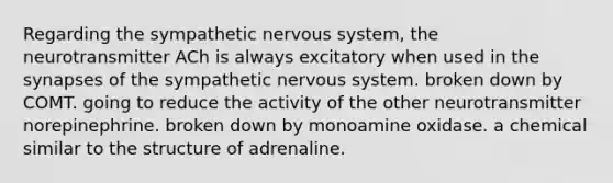 Regarding the sympathetic nervous system, the neurotransmitter ACh is always excitatory when used in the synapses of the sympathetic nervous system. broken down by COMT. going to reduce the activity of the other neurotransmitter norepinephrine. broken down by monoamine oxidase. a chemical similar to the structure of adrenaline.