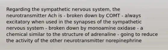 Regarding the sympathetic <a href='https://www.questionai.com/knowledge/kThdVqrsqy-nervous-system' class='anchor-knowledge'>nervous system</a>, the neurotransmitter Ach is - broken down by COMT - always excitatory when used in <a href='https://www.questionai.com/knowledge/kTCXU7vaKU-the-synapse' class='anchor-knowledge'>the synapse</a>s of the sympathetic nervous system - broken down by monoamine oxidase - a chemical similar to the structure of adrenaline - going to reduce the activity of the other neurotransmitter norepinephrine