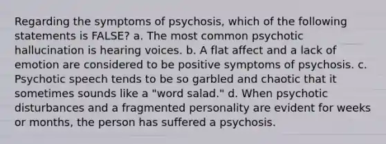 Regarding the symptoms of psychosis, which of the following statements is FALSE? a. The most common psychotic hallucination is hearing voices. b. A flat affect and a lack of emotion are considered to be positive symptoms of psychosis. c. Psychotic speech tends to be so garbled and chaotic that it sometimes sounds like a "word salad." d. When psychotic disturbances and a fragmented personality are evident for weeks or months, the person has suffered a psychosis.