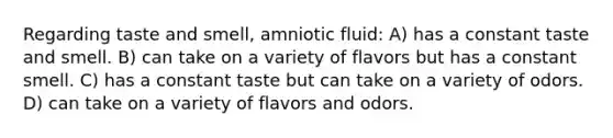 Regarding taste and smell, amniotic fluid: A) has a constant taste and smell. B) can take on a variety of flavors but has a constant smell. C) has a constant taste but can take on a variety of odors. D) can take on a variety of flavors and odors.