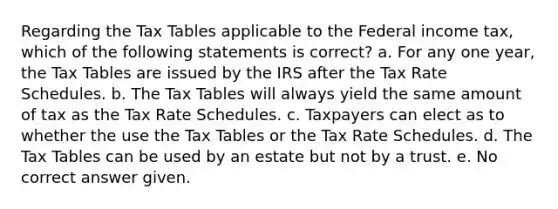 Regarding the Tax Tables applicable to the Federal income tax, which of the following statements is correct? a. For any one year, the Tax Tables are issued by the IRS after the Tax Rate Schedules. b. The Tax Tables will always yield the same amount of tax as the Tax Rate Schedules. c. Taxpayers can elect as to whether the use the Tax Tables or the Tax Rate Schedules. d. The Tax Tables can be used by an estate but not by a trust. e. No correct answer given.