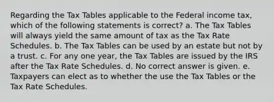 Regarding the Tax Tables applicable to the Federal income tax, which of the following statements is correct? a. The Tax Tables will always yield the same amount of tax as the Tax Rate Schedules. b. The Tax Tables can be used by an estate but not by a trust. c. For any one year, the Tax Tables are issued by the IRS after the Tax Rate Schedules. d. No correct answer is given. e. Taxpayers can elect as to whether the use the Tax Tables or the Tax Rate Schedules.