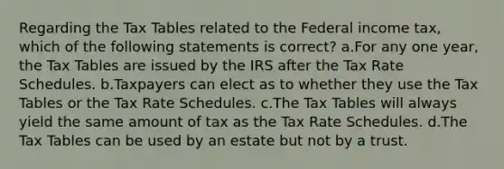 Regarding the Tax Tables related to the Federal income tax, which of the following statements is correct? a.For any one year, the Tax Tables are issued by the IRS after the Tax Rate Schedules. b.Taxpayers can elect as to whether they use the Tax Tables or the Tax Rate Schedules. c.The Tax Tables will always yield the same amount of tax as the Tax Rate Schedules. d.The Tax Tables can be used by an estate but not by a trust.