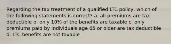 Regarding the tax treatment of a qualified LTC policy, which of the following statements is correct? a. all premiums are tax deductible b. only 10% of the benefits are taxable c. only premiums paid by individuals age 65 or older are tax deductible d. LTC benefits are not taxable