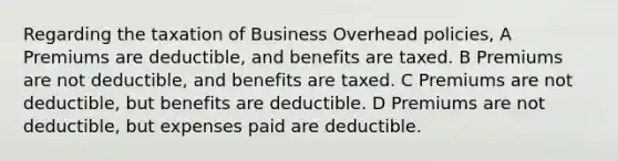 Regarding the taxation of Business Overhead policies, A Premiums are deductible, and benefits are taxed. B Premiums are not deductible, and benefits are taxed. C Premiums are not deductible, but benefits are deductible. D Premiums are not deductible, but expenses paid are deductible.