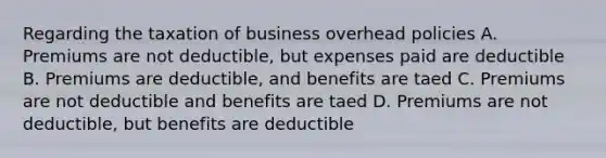 Regarding the taxation of business overhead policies A. Premiums are not deductible, but expenses paid are deductible B. Premiums are deductible, and benefits are taed C. Premiums are not deductible and benefits are taed D. Premiums are not deductible, but benefits are deductible