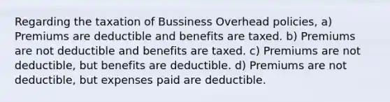 Regarding the taxation of Bussiness Overhead policies, a) Premiums are deductible and benefits are taxed. b) Premiums are not deductible and benefits are taxed. c) Premiums are not deductible, but benefits are deductible. d) Premiums are not deductible, but expenses paid are deductible.