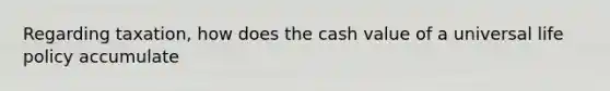 Regarding taxation, how does the cash value of a universal life policy accumulate